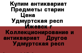 Купим антиквариат. Предметы старин › Цена ­ 12 000 - Удмуртская респ., Ижевск г. Коллекционирование и антиквариат » Другое   . Удмуртская респ.